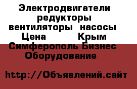 Электродвигатели, редукторы, вентиляторы, насосы › Цена ­ 100 - Крым, Симферополь Бизнес » Оборудование   